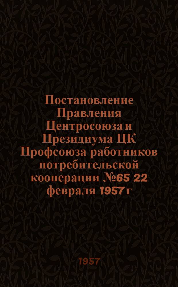 Постановление Правления Центросоюза и Президиума ЦК Профсоюза работников потребительской кооперации № 65 22 февраля 1957 г. Обращение работников потребительской кооперации Черкасской области ко всем работникам потребкооперации Советского Союза [о повышенных обязательствах по выполнению планов 1957 года]