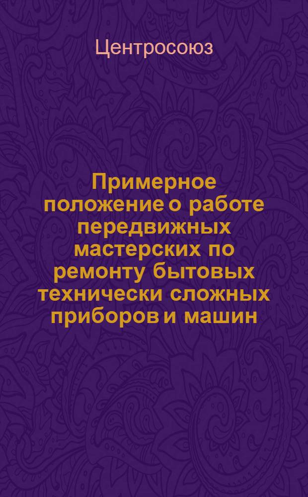 Примерное положение о работе передвижных мастерских по ремонту бытовых технически сложных приборов и машин : Утв. Центросоюзом 5/VIII 1961 г