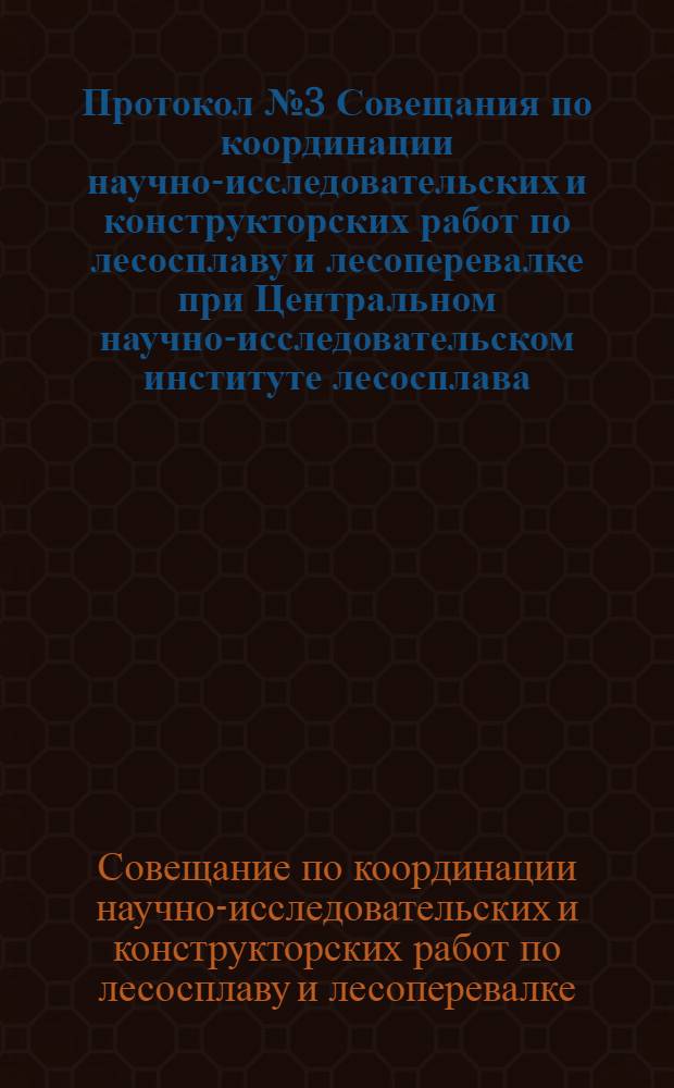 Протокол № 3 Совещания по координации научно-исследовательских и конструкторских работ по лесосплаву и лесоперевалке при Центральном научно-исследовательском институте лесосплава