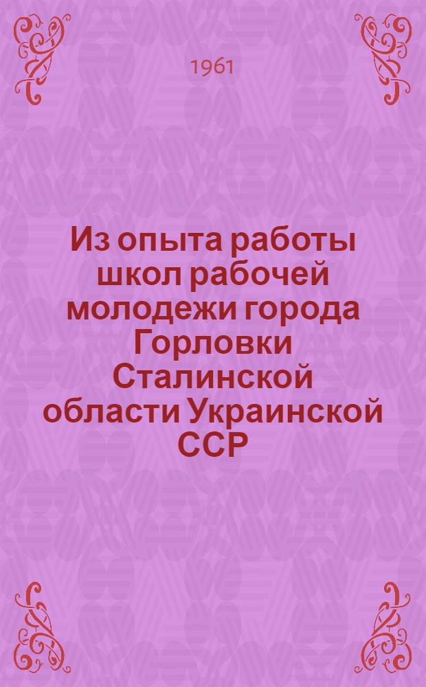 Из опыта работы школ рабочей молодежи города Горловки Сталинской области Украинской ССР : Постановление Президиума ЦК Профсоюза работников просвещения, высш. школы и науч. учреждений 1 марта 1961 г