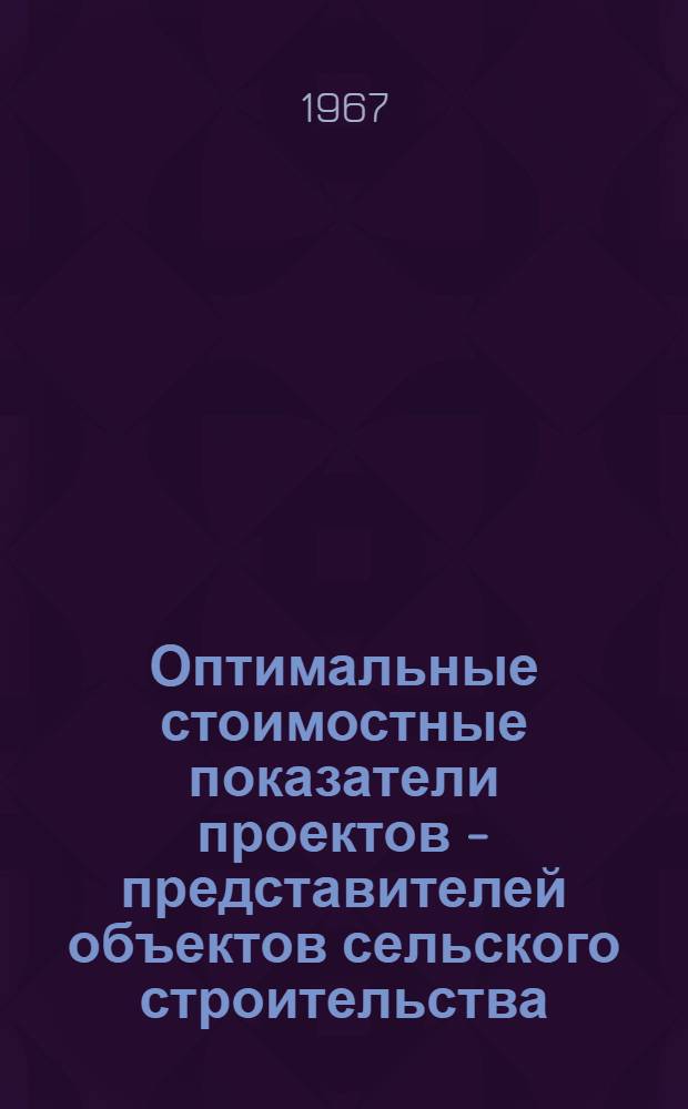 Оптимальные стоимостные показатели проектов - представителей объектов сельского строительства : Разработаны по состоянию на 1 окт. 1967 г