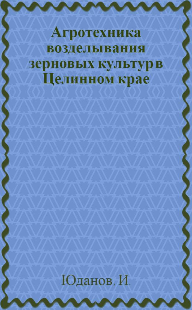 Агротехника возделывания зерновых культур в Целинном крае : Лекция прочит. на Краев. семинаре работников парт., сов., с.-х. органов, руководителей опорно-показат. хоз. и науч.-исслед. учреждений