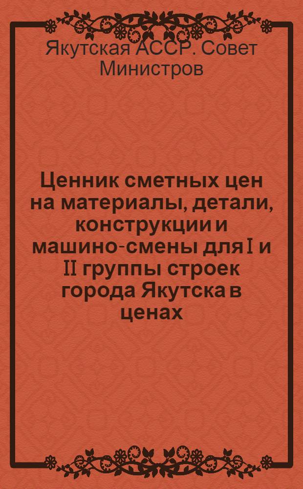 Ценник сметных цен на материалы, детали, конструкции и машино-смены для I и II группы строек города Якутска в ценах, введенных с 1 июля 1955 года : Утв. Советом Министров Якут. АССР для применения с 1 июля 1958 г. : Ввод. в действие с 1 янв. 1961 г