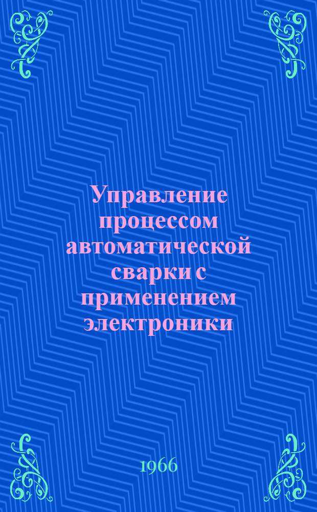 Управление процессом автоматической сварки с применением электроники : Библиогр. список отечеств. и иностр. литературы за 1958-1966 гг