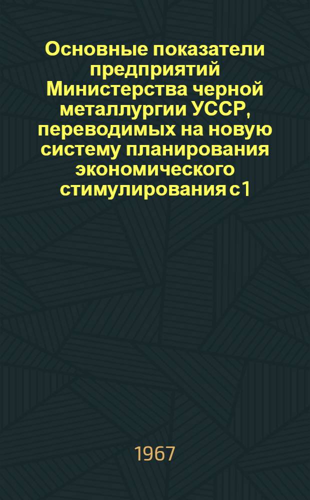 Основные показатели предприятий Министерства черной металлургии УССР, переводимых на новую систему планирования экономического стимулирования с 1.IV.1967 г.