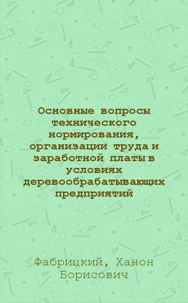 Основные вопросы технического нормирования, организации труда и заработной платы в условиях деревообрабатывающих предприятий : Доклад, обобщающий основные науч. труды, представл. на соискание учен. степени кандидата экон. наук