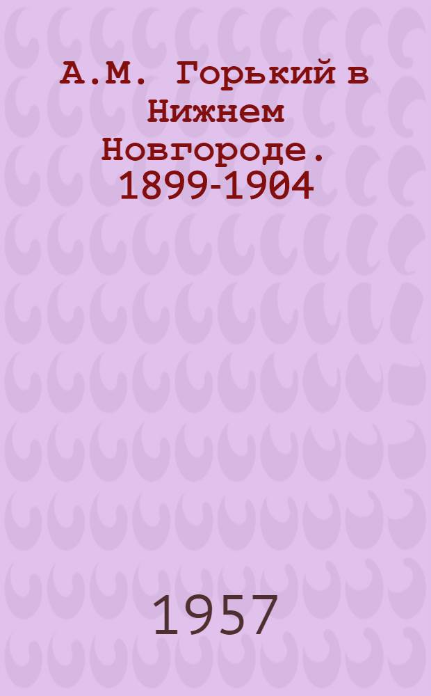 А.М. Горький в Нижнем Новгороде. 1899-1904 : Очерк жизни и творчества