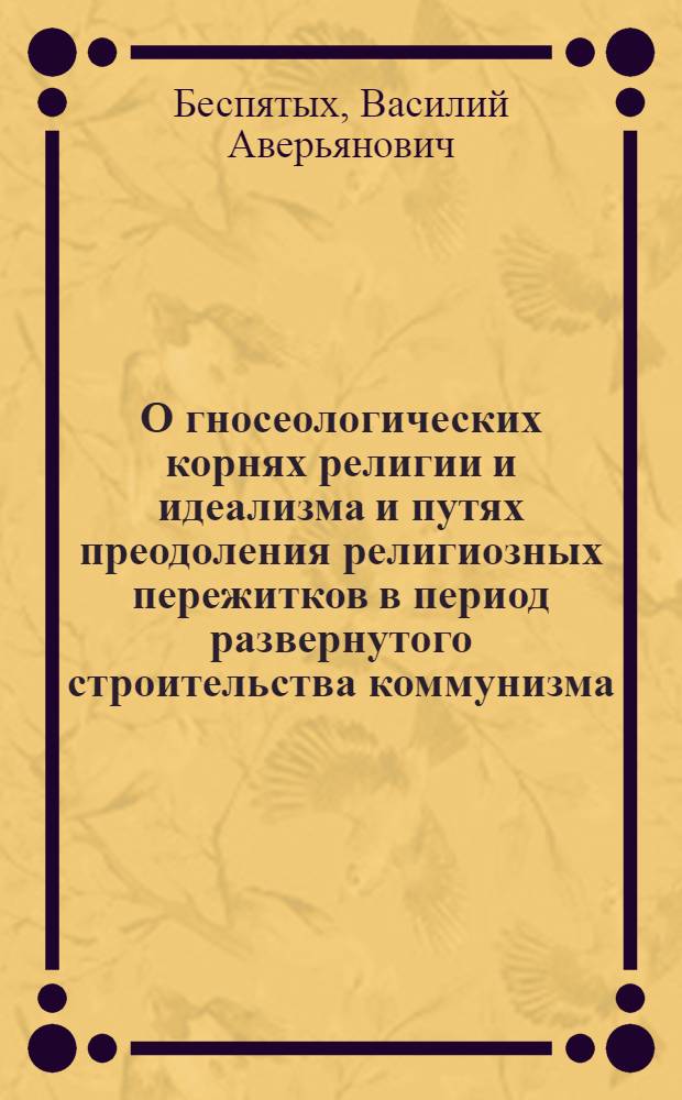 О гносеологических корнях религии и идеализма и путях преодоления религиозных пережитков в период развернутого строительства коммунизма : Автореферат дис. на соискание учен. степени кандидата филос. наук