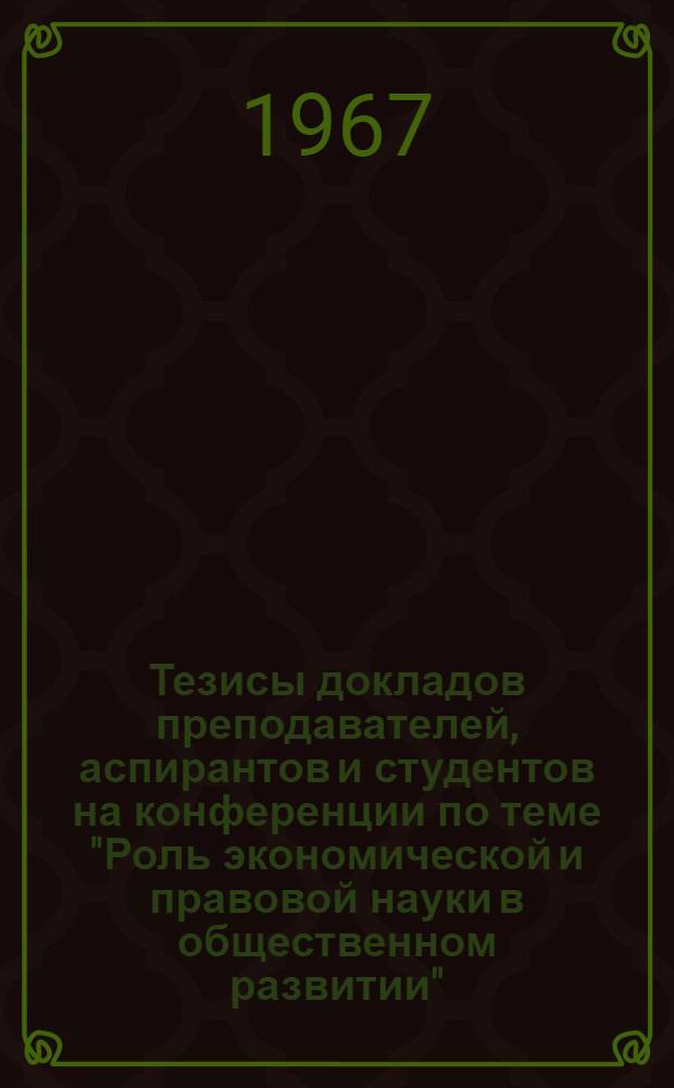 Тезисы докладов преподавателей, аспирантов и студентов на конференции по теме "Роль экономической и правовой науки в общественном развитии", посвященной 50-летию Великой Октябрьской социалистической революции. (26-27 апреля 1967)