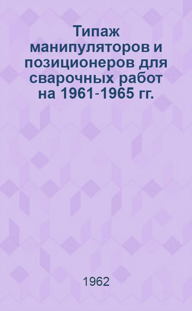 Типаж манипуляторов и позиционеров для сварочных работ на 1961-1965 гг. : Утв. 30/XII 1961 г