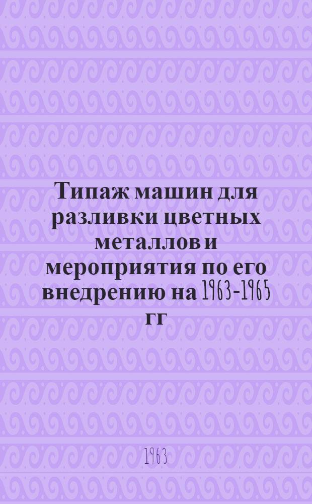 Типаж машин для разливки цветных металлов и мероприятия по его внедрению на 1963-1965 гг. : Утв. 11/III 1963 г