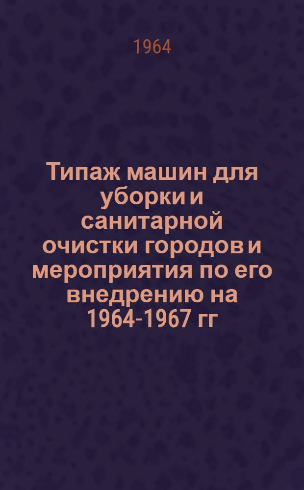 Типаж машин для уборки и санитарной очистки городов и мероприятия по его внедрению на 1964-1967 гг. : Утв. 24/III 1964 г