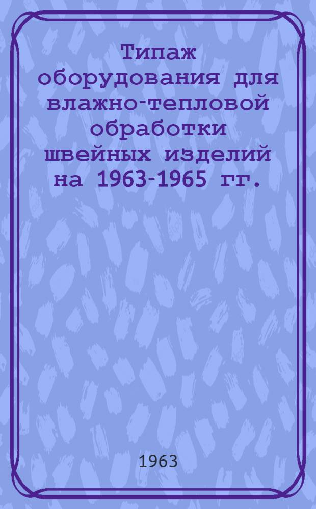 Типаж оборудования для влажно-тепловой обработки швейных изделий на 1963-1965 гг. : Утв. 28/VI 1963 г