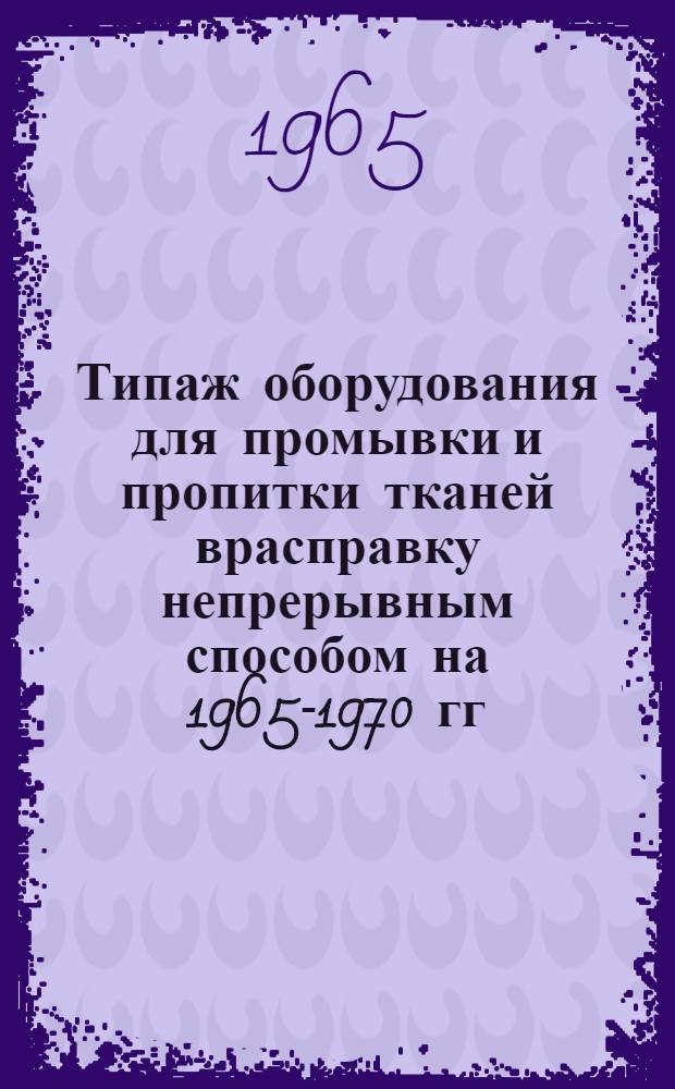 Типаж оборудования для промывки и пропитки тканей врасправку непрерывным способом на 1965-1970 гг. : Утв. 26/XI 1964 г