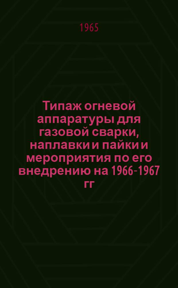Типаж огневой аппаратуры для газовой сварки, наплавки и пайки и мероприятия по его внедрению на 1966-1967 гг. : Утв. Гос. ком. хим. и нефт. машиностроения при Госплане СССР 19/VIII 1965 г