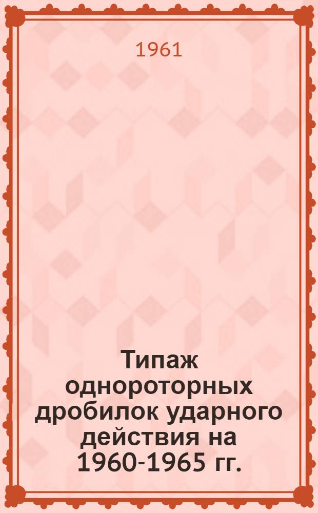 Типаж однороторных дробилок ударного действия на 1960-1965 гг. : Утв. 1/IV 1961 г