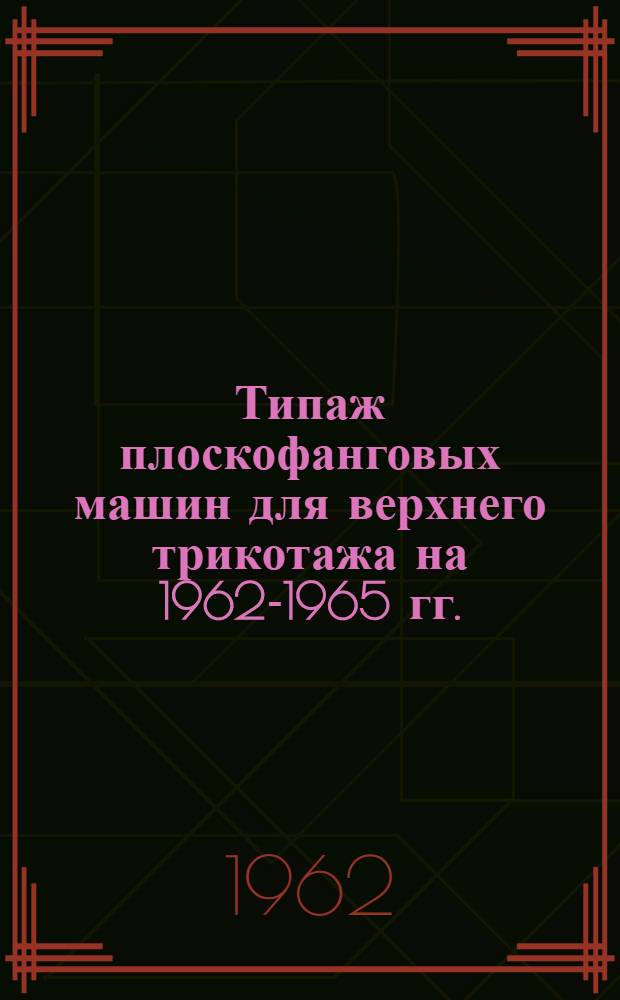 Типаж плоскофанговых машин для верхнего трикотажа на 1962-1965 гг. : Утв. 21/XII 1961 г