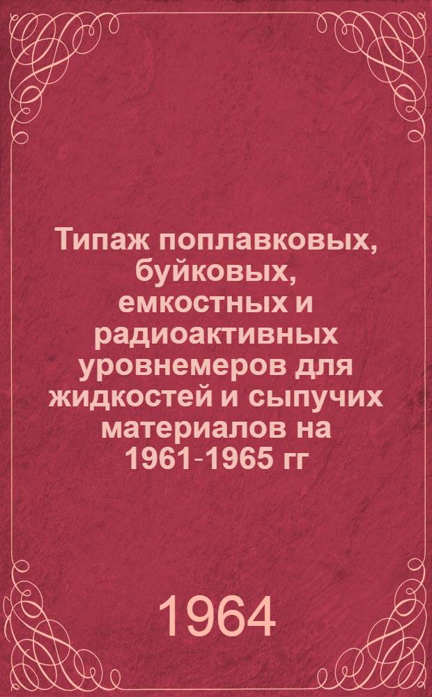 Типаж поплавковых, буйковых, емкостных и радиоактивных уровнемеров для жидкостей и сыпучих материалов на 1961-1965 гг. : Утв. 4/XII 1963 г