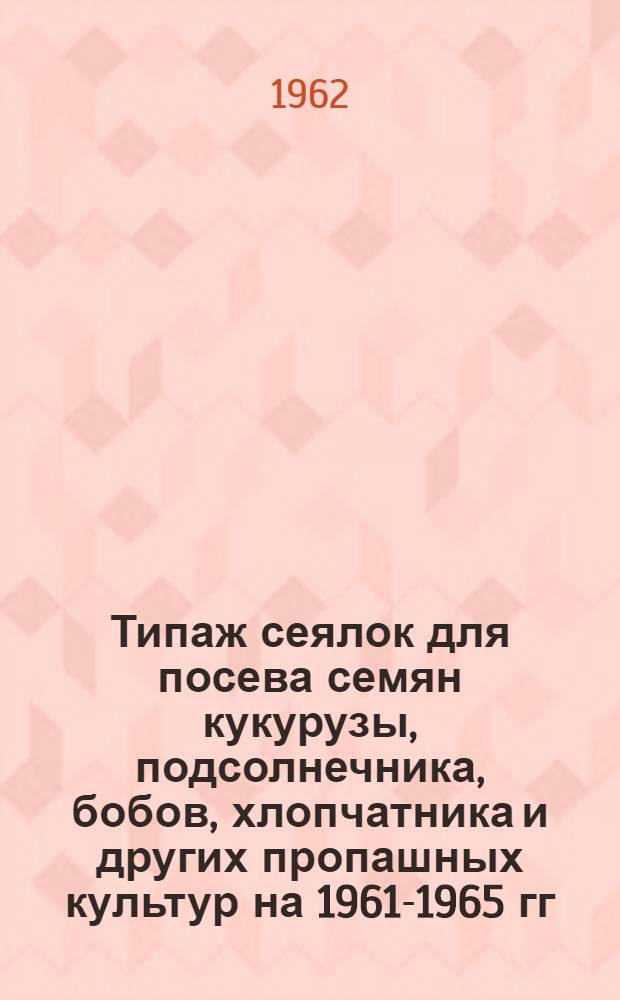Типаж сеялок для посева семян кукурузы, подсолнечника, бобов, хлопчатника и других пропашных культур на 1961-1965 гг. и мероприятия по его внедрению : Утв. 5/IV 1962 г