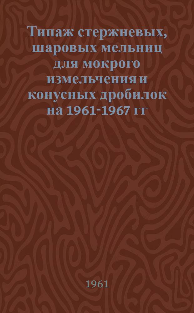 Типаж стержневых, шаровых мельниц для мокрого измельчения и конусных дробилок на 1961-1967 гг. : Утв. 14/II 61 г