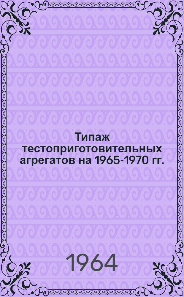 Типаж тестоприготовительных агрегатов на 1965-1970 гг. : Утв. 18/VIII 1964 г