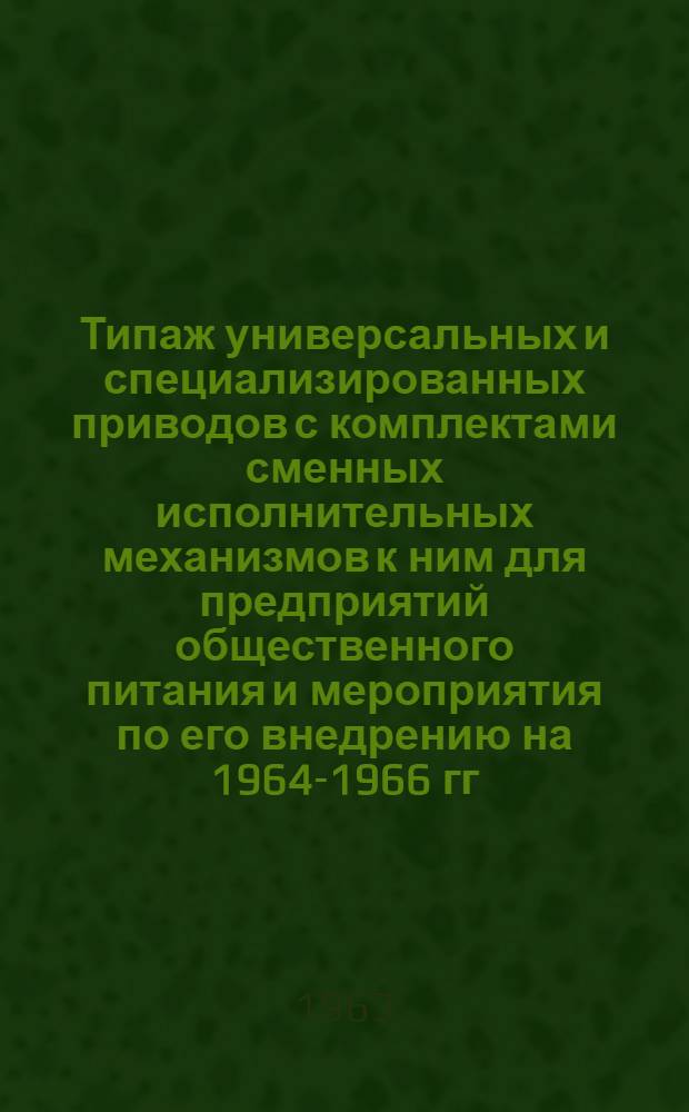 Типаж универсальных и специализированных приводов с комплектами сменных исполнительных механизмов к ним для предприятий общественного питания и мероприятия по его внедрению на 1964-1966 гг. : Утв. 17/VII 1963 г