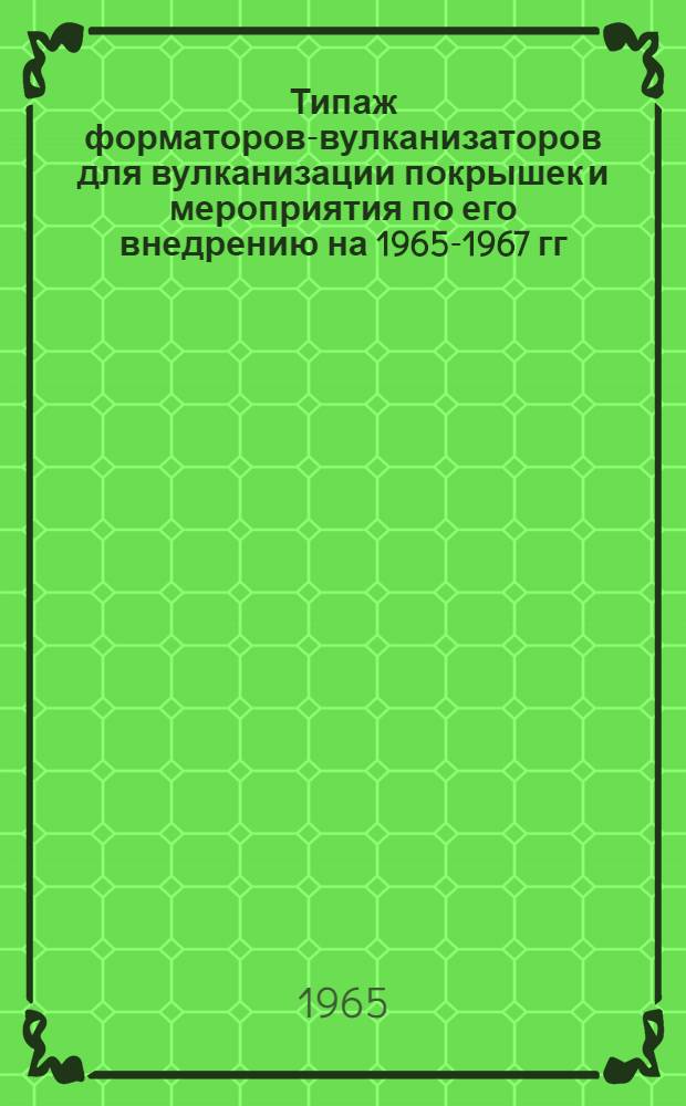 Типаж форматоров-вулканизаторов для вулканизации покрышек и мероприятия по его внедрению на 1965-1967 гг. : Утв. 4/I 1965 г