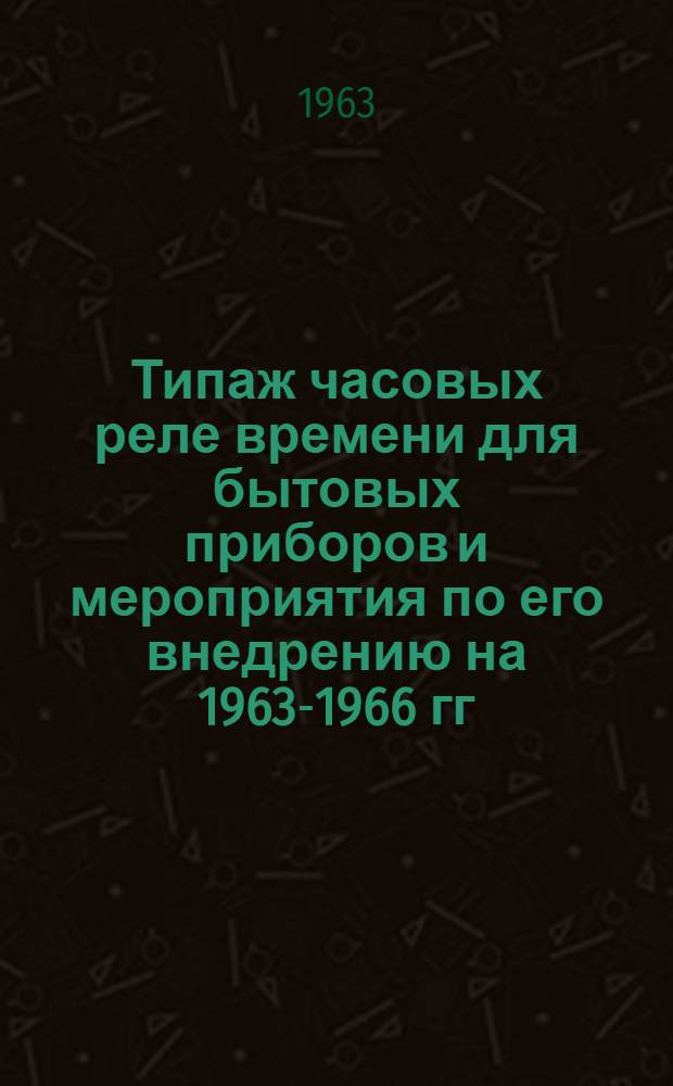 Типаж часовых реле времени для бытовых приборов и мероприятия по его внедрению на 1963-1966 гг. : Утв. 29.XII.1962 г