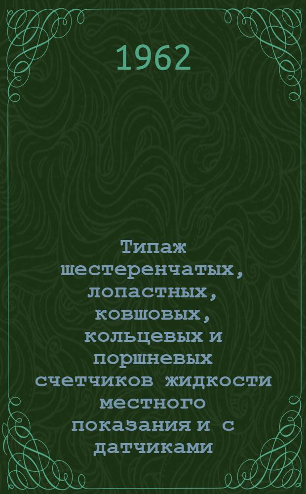 Типаж шестеренчатых, лопастных, ковшовых, кольцевых и поршневых счетчиков жидкости местного показания и с датчиками, имеющими стандартный электрический выход, и мероприятия по его внедрению на 1962-1965 гг. : Утв. 30/XII 1961 г