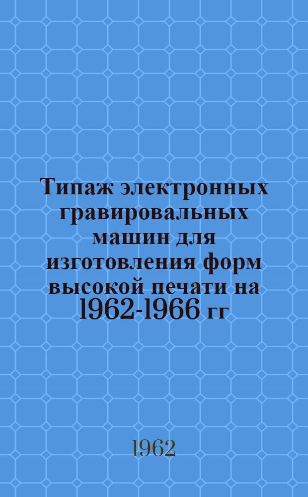 Типаж электронных гравировальных машин для изготовления форм высокой печати на 1962-1966 гг. : Утв. 30/XII 1961 г