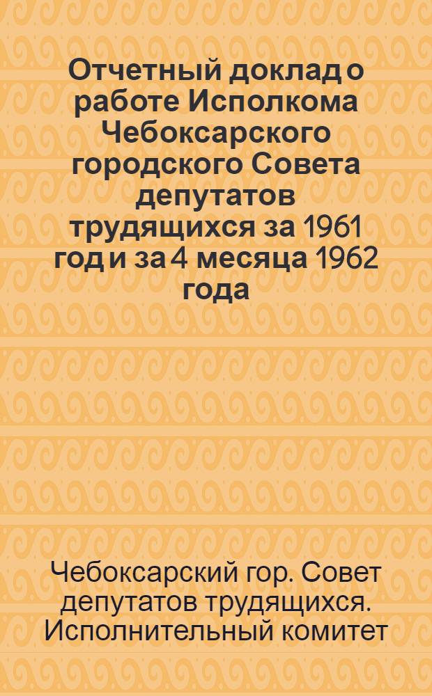 Отчетный доклад о работе Исполкома Чебоксарского городского Совета депутатов трудящихся за 1961 год и за 4 месяца 1962 года