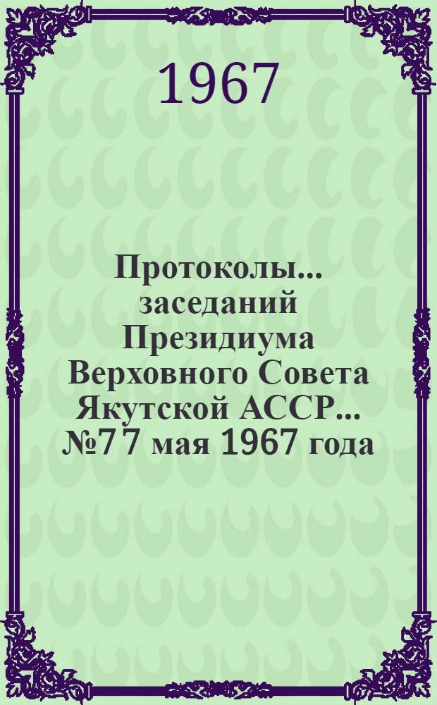 Протоколы... заседаний Президиума Верховного Совета Якутской АССР. ... № 7 7 мая 1967 года...
