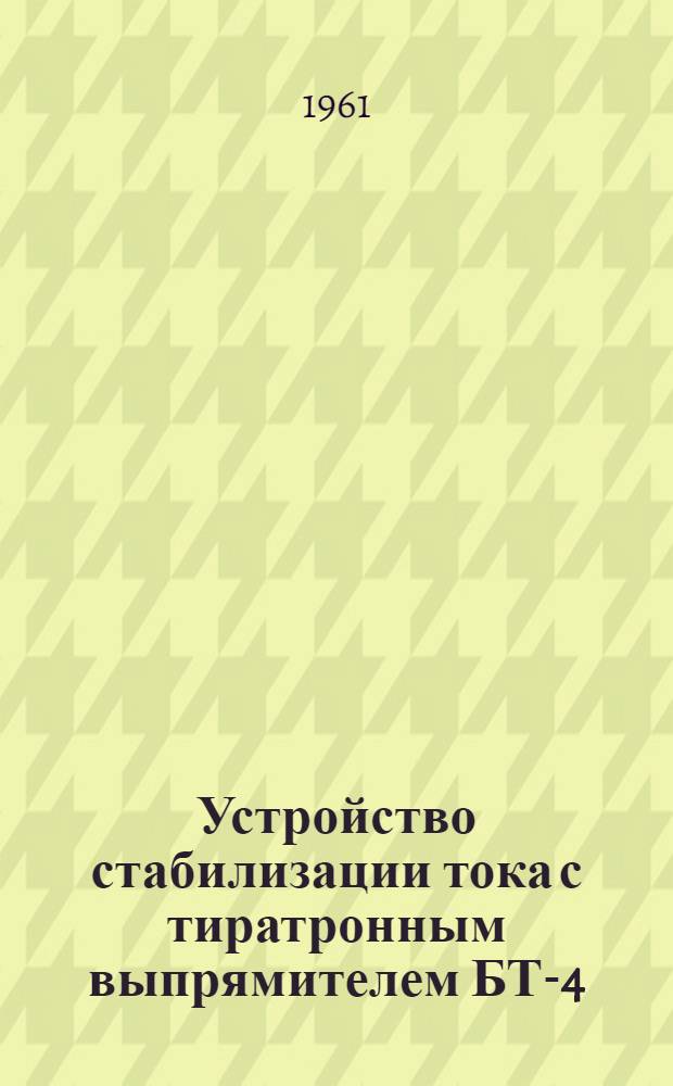Устройство стабилизации тока с тиратронным выпрямителем БТ-4 : Техн. условия, описание, инструкция по уходу и эксплуатации Альбом № 1-. Альбом № 1