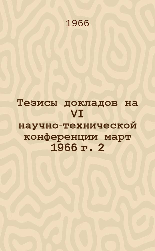 Тезисы докладов на VI научно-технической конференции март 1966 г. [2] : Секция технических наук