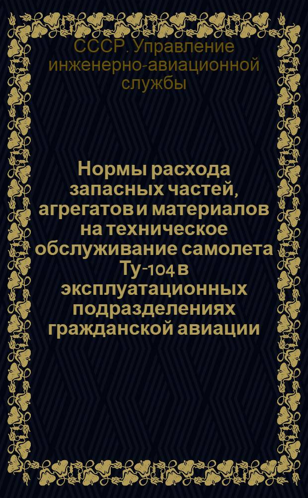 Нормы расхода запасных частей, агрегатов и материалов на техническое обслуживание самолета Ту-104 в эксплуатационных подразделениях гражданской авиации : Утв. УИАС МГА СССР 21/XII-1964 г