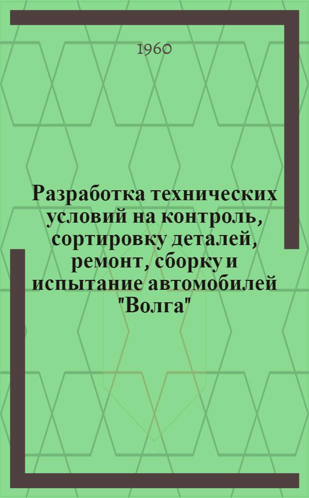 Разработка технических условий на контроль, сортировку деталей, ремонт, сборку и испытание автомобилей "Волга" : Раздел 1-. Раздел 1 : Технические условия на контроль-сортировку деталей