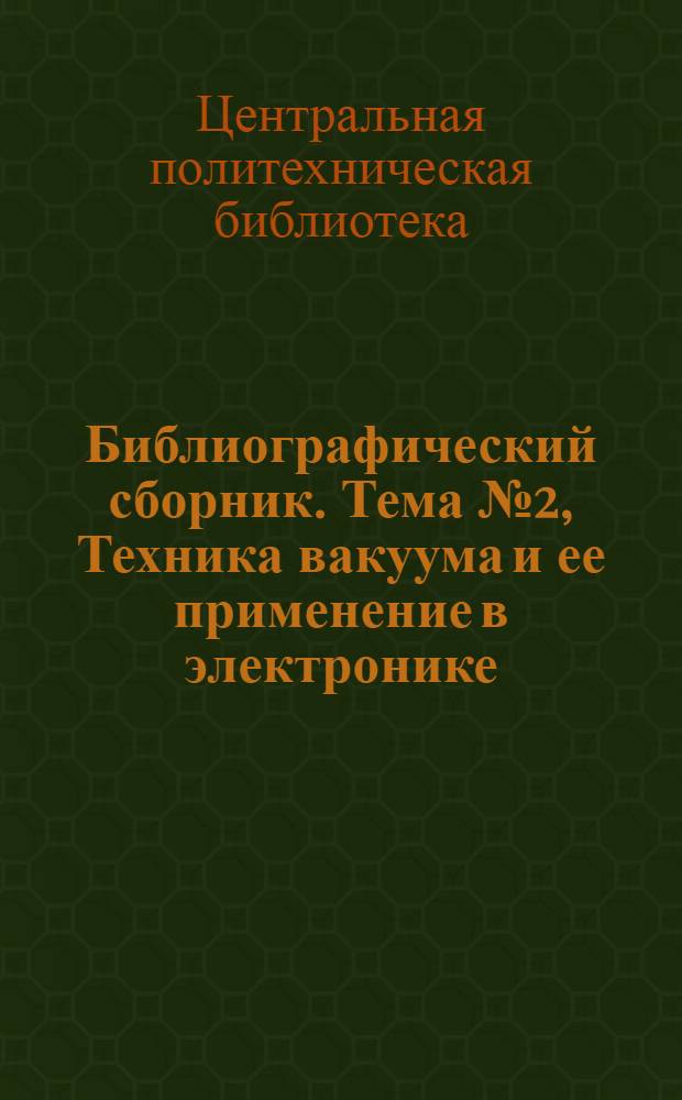 Библиографический сборник. Тема № 2, Техника вакуума и ее применение в электронике : Отеч. и иностр. литература по материалам "Информации о новой техн. литературе" ОНТИ и библиогр. Всесоюз. о-ва "Знание"