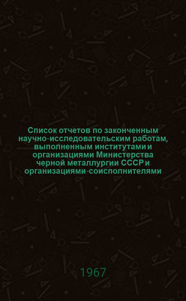 Список отчетов по законченным научно-исследовательским работам, выполненным институтами и организациями Министерства черной металлургии СССР и организациями-соисполнителями, поступивших в ЦНТБ ЧМ