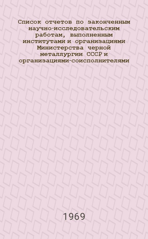 Список отчетов по законченным научно-исследовательским работам, выполненным институтами и организациями Министерства черной металлургии СССР и организациями-соисполнителями, поступивших в ЦНТБ ЧМ. Ч. 1
