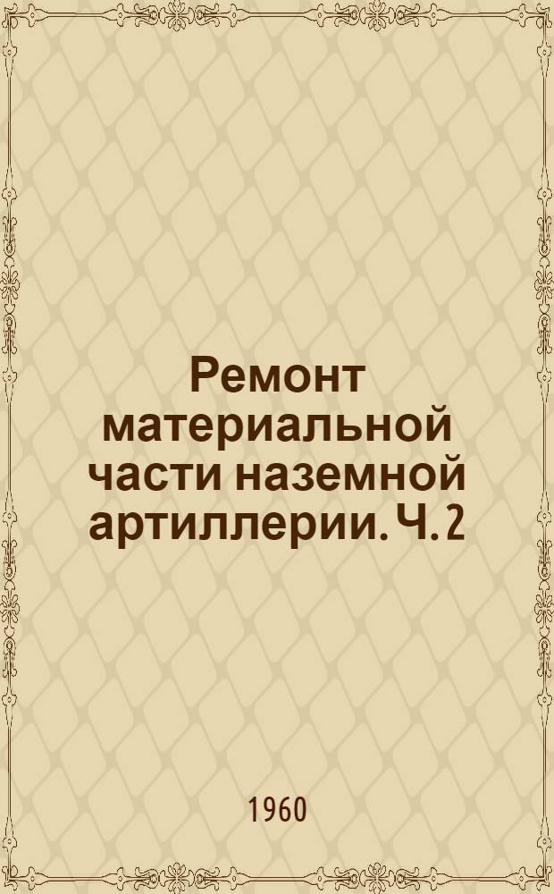 Ремонт материальной части наземной артиллерии. Ч. 2 : Неисправности деталей и механизмов орудий и способы ремонта