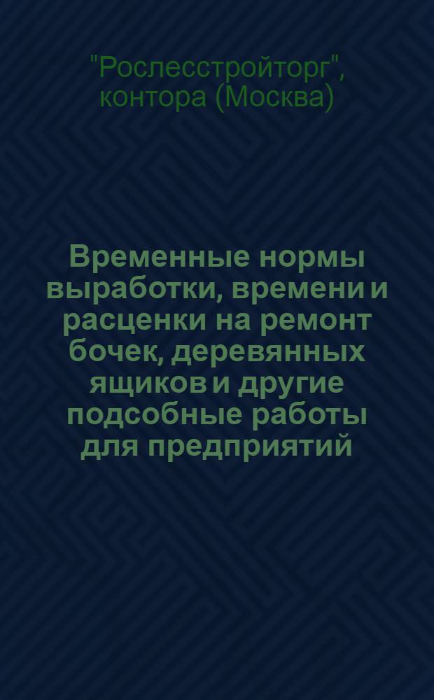 Временные нормы выработки, времени и расценки на ремонт бочек, деревянных ящиков и другие подсобные работы для предприятий, мастерских и производств деревообработки системы "Рослесстройторга" : Вып. 1-