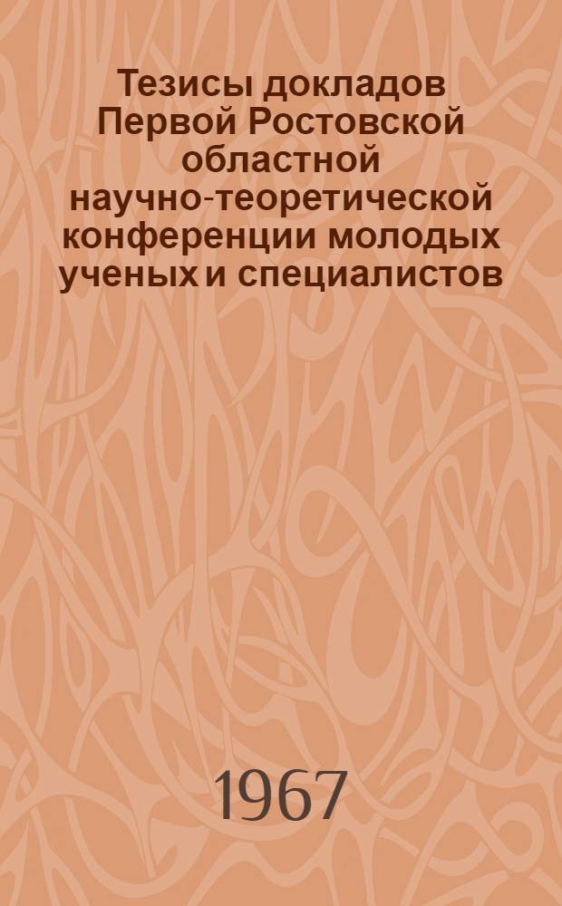 Тезисы докладов Первой Ростовской областной научно-теоретической конференции молодых ученых и специалистов : [1]. [1] : Секция естественных наук. Апрель-май 1967 г.