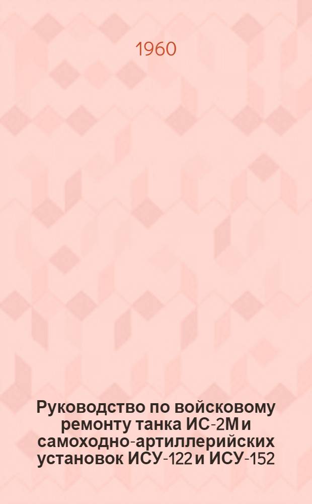 Руководство по войсковому ремонту танка ИС-2М и самоходно-артиллерийских установок ИСУ-122 и ИСУ-152 : Ч. 1-. Ч. 1