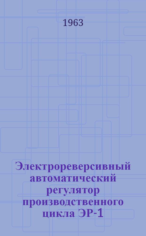 Электрореверсивный автоматический регулятор производственного цикла ЭР-1 : Описание и инструкция по монтажу и эксплуатации