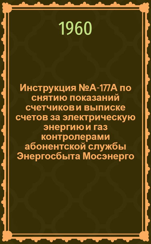 Инструкция № А-177А по снятию показаний счетчиков и выписке счетов за электрическую энергию и газ контролерами абонентской службы Энергосбыта Мосэнерго : Взамен инструкции № А-177 : Утв. 18/VII 1960 г