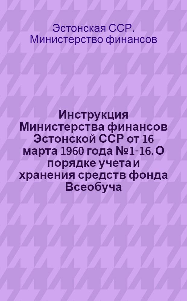 Инструкция Министерства финансов Эстонской ССР от 16 марта 1960 года № 1-16. О порядке учета и хранения средств фонда Всеобуча