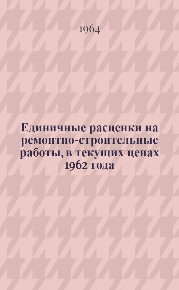 Единичные расценки на ремонтно-строительные работы, в текущих ценах 1962 года : Утв. 27/IX 1963 г. : Введ. в действие 1/X 1963 г
