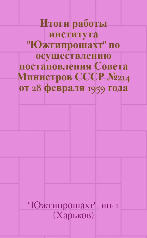 Итоги работы института "Южгипрошахт" по осуществлению постановления Совета Министров СССР № 214 от 28 февраля 1959 года : Доклад на заседании Координационного совета 31 авг. 1960 г. в г. Кемерово