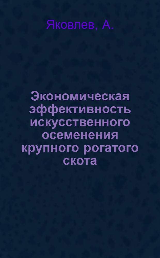 Экономическая эффективность искусственного осеменения крупного рогатого скота : Выступление зав. Бежецкой станцией искусств. осеменения с.-х. животных т. А. Яковлева