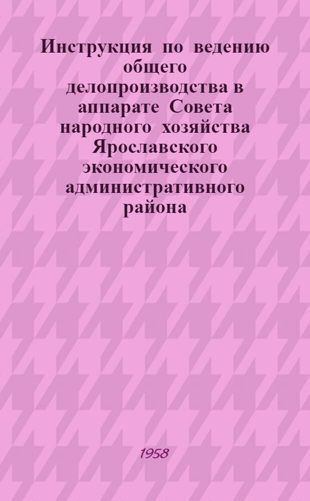 Инструкция по ведению общего делопроизводства в аппарате Совета народного хозяйства Ярославского экономического административного района : Утв. 10 марта 1958 г.